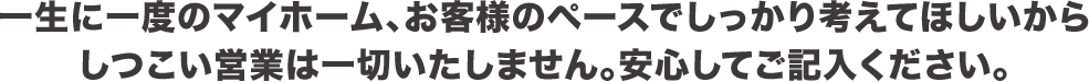 一生に一度のマイホーム、お客様のペースでしっかり考えてほしいからしつこい営業は一切いたしません。安心してご記入ください。